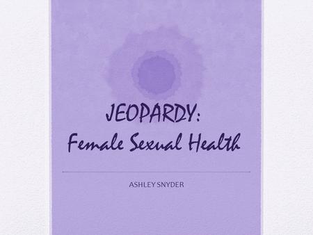 JEOPARDY: Female Sexual Health ASHLEY SNYDER. General Health Care Reproductive System & Birth Control Sexually Transmitted Diseases PregnancySexual Violence.