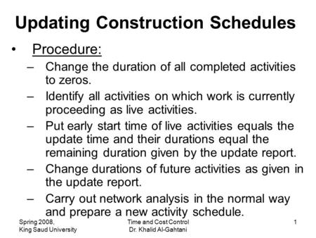 Spring 2008, King Saud University Time and Cost Control Dr. Khalid Al-Gahtani 1 Updating Construction Schedules Procedure: –Change the duration of all.