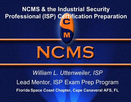 NCMS & the Industrial Security Professional (ISP) Certification Preparation William L. Uttenweiler, ISP Lead Mentor, ISP Exam Prep Program Florida Space.