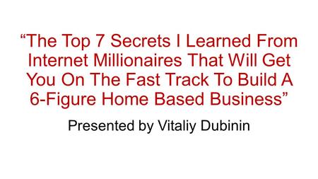 “The Top 7 Secrets I Learned From Internet Millionaires That Will Get You On The Fast Track To Build A 6-Figure Home Based Business” Presented by Vitaliy.