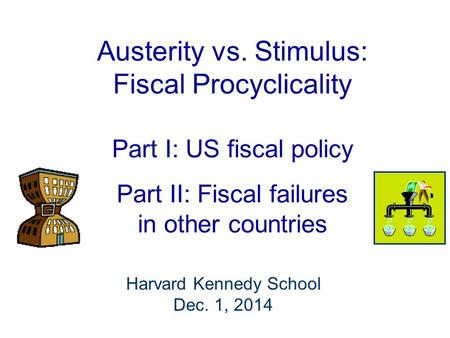 Austerity vs. Stimulus: Fiscal Procyclicality Part I: US fiscal policy Part II: Fiscal failures in other countries Harvard Kennedy School Dec. 1, 2014.