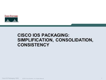 1 © 2003 Cisco Systems, Inc. All rights reserved. Cisco IOS Packaging, 10/03 CISCO IOS PACKAGING: SIMPLIFICATION, CONSOLIDATION, CONSISTENCY.