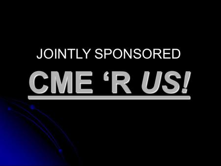 CME ‘R US! JOINTLY SPONSORED. Assumption: That you have reviewed the content of the updated CME manual posted on line in early August.