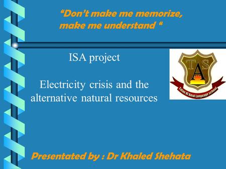 Presentated by : Dr Khaled Shehata “Don’t make me memorize, make me understand “ ISA project Electricity crisis and the alternative natural resources.