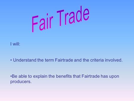 I will: Understand the term Fairtrade and the criteria involved. Be able to explain the benefits that Fairtrade has upon producers.