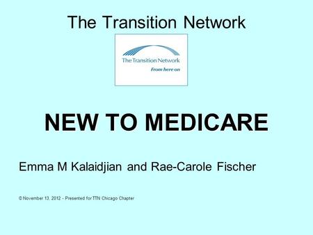 The Transition Network NEW TO MEDICARE Emma M Kalaidjian and Rae-Carole Fischer © November 13, 2012 - Presented for TTN Chicago Chapter.