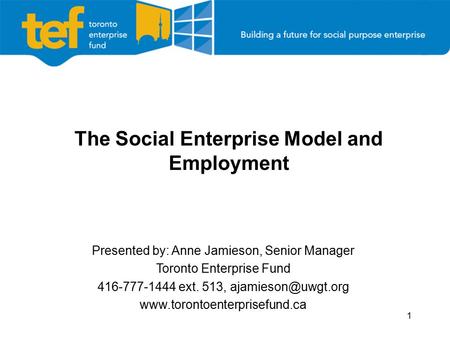 1 The Social Enterprise Model and Employment Presented by: Anne Jamieson, Senior Manager Toronto Enterprise Fund 416-777-1444 ext. 513,