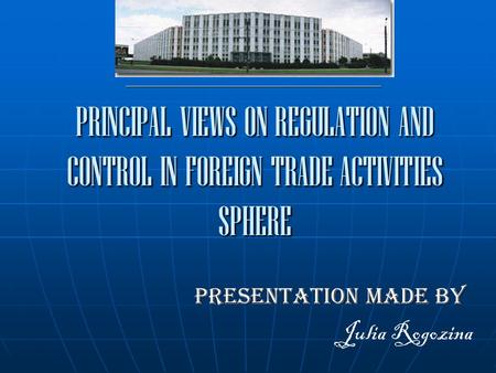 ______________________________________________ Presentation made by Julia Rogozina PRINCIPAL VIEWS ON REGULATION AND CONTROL IN FOREIGN TRADE ACTIVITIES.