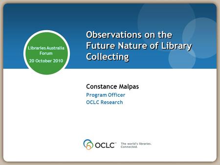 Constance Malpas Program Officer OCLC Research Observations on the Future Nature of Library Collecting Libraries Australia Forum 20 October 2010.