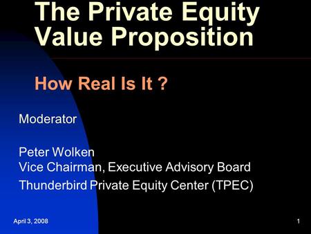 April 3, 20081 The Private Equity Value Proposition How Real Is It ? Moderator Peter Wolken Vice Chairman, Executive Advisory Board Thunderbird Private.