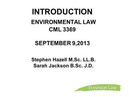 INTRODUCTION ENVIRONMENTAL LAW CML 3369 SEPTEMBER 9,2013 Stephen Hazell M.Sc. LL.B. Sarah Jackson B.Sc. J.D.