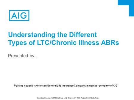 FOR FINANCIAL PROFESSIONAL USE ONLY-NOT FOR PUBLIC DISTRIBUTION Presented by… Understanding the Different Types of LTC/Chronic Illness ABRs Policies issued.