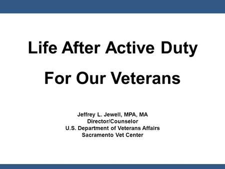 Life After Active Duty For Our Veterans Jeffrey L. Jewell, MPA, MA Director/Counselor U.S. Department of Veterans Affairs Sacramento Vet Center.