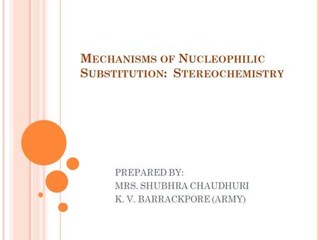 M ECHANISMS OF N UCLEOPHILIC S UBSTITUTION : S TEREOCHEMISTRY PREPARED BY: MRS. SHUBHRA CHAUDHURI K. V. BARRACKPORE (ARMY)