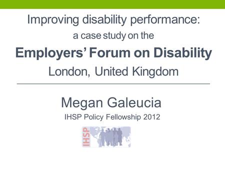 Improving disability performance: a case study on the Employers’ Forum on Disability London, United Kingdom Megan Galeucia IHSP Policy Fellowship 2012.