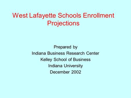 West Lafayette Schools Enrollment Projections Prepared by Indiana Business Research Center Kelley School of Business Indiana University December 2002.