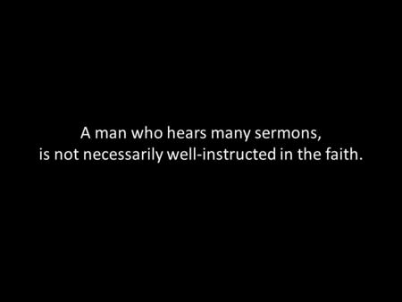 A man who hears many sermons, is not necessarily well-instructed in the faith.