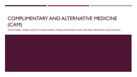 COMPLIMENTARY AND ALTERNATIVE MEDICINE (CAM) YOUR THREE –WEEK GUIDE TO OVERCOMING STRESS, MANAGING YOUR LIFE, AND IMPROVING YOUR HEALTH.