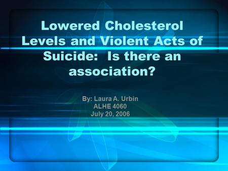 Lowered Cholesterol Levels and Violent Acts of Suicide: Is there an association? By: Laura A. Urbin ALHE 4060 July 20, 2006.