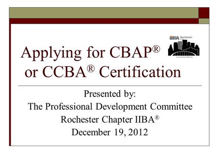 Applying for CBAP ® or CCBA ® Certification Presented by: The Professional Development Committee Rochester Chapter IIBA ® December 19, 2012.