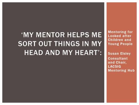 Mentoring for Looked after Children and Young People Susan Elsley Consultant and Chair, LACSIG Mentoring Hub ‘MY MENTOR HELPS ME SORT OUT THINGS IN MY.