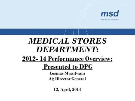 Msd medical stores department MEDICAL STORES DEPARTMENT : 2012- 14 Performance Overview: Presented to DPG Cosmas Mwaifwani Ag Director General 12, April,