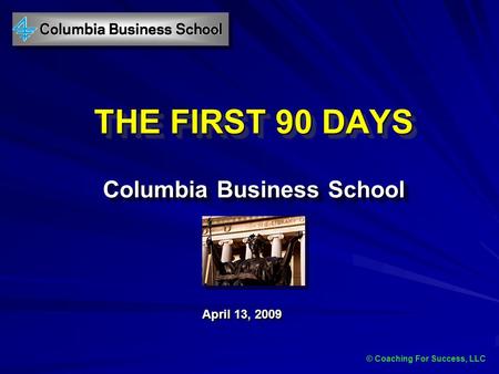 © Coaching For Success, LLC THE FIRST 90 DAYS Columbia Business School April 13, 2009 © Coaching For Success, LLC.