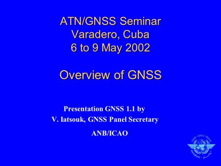 ATN/GNSS Seminar Varadero, Cuba 6 to 9 May 2002 Overview of GNSS Presentation GNSS 1.1 by V. Iatsouk, GNSS Panel Secretary ANB/ICAO.