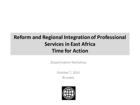 Reform and Regional Integration of Professional Services in East Africa Time for Action Dissemination Workshop October 7, 2010 Brussels.