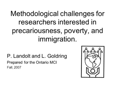 Methodological challenges for researchers interested in precariousness, poverty, and immigration. P. Landolt and L. Goldring Prepared for the Ontario MCI.