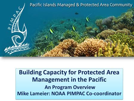 Building Capacity for Protected Area Management in the Pacific An Program Overview Mike Lameier: NOAA PIMPAC Co-coordinator Building Capacity for Protected.