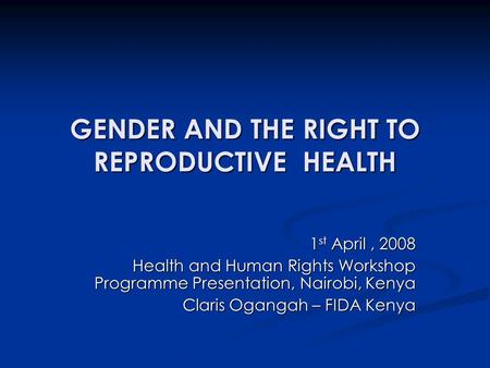 GENDER AND THE RIGHT TO REPRODUCTIVE HEALTH 1 st April, 2008 Health and Human Rights Workshop Programme Presentation, Nairobi, Kenya Claris Ogangah – FIDA.