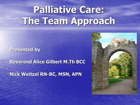 Palliative Care: The Team Approach Palliative Care: The Team Approach Presented by Reverend Alice Gilbert M.Th BCC Nick Weitzel RN-BC, MSN, APN.