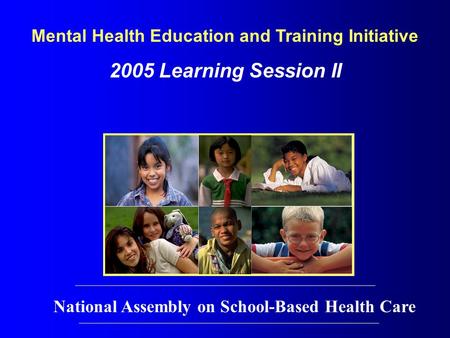 Mental Health Education and Training Initiative 2005 Learning Session II National Assembly on School-Based Health Care.