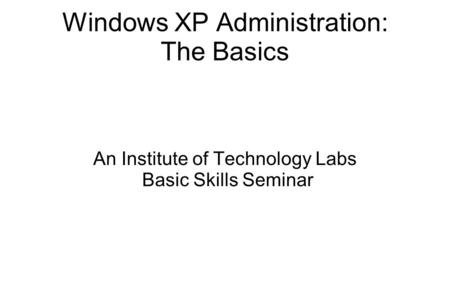 Windows XP Administration: The Basics An Institute of Technology Labs Basic Skills Seminar.