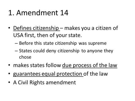 1. Amendment 14 Defines citizenship – makes you a citizen of USA first, then of your state. – Before this state citizenship was supreme – States could.