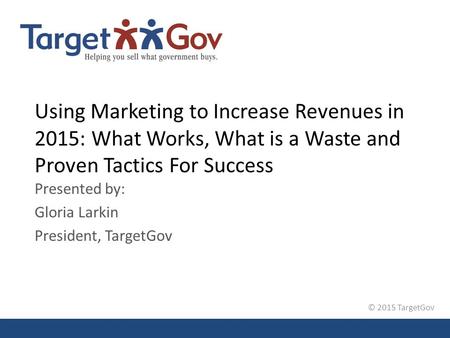 © 2015 TargetGov Using Marketing to Increase Revenues in 2015: What Works, What is a Waste and Proven Tactics For Success Presented by: Gloria Larkin President,