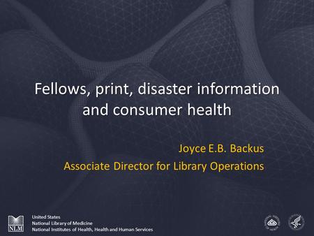 Fellows, print, disaster information and consumer health Joyce E.B. Backus Associate Director for Library Operations United States National Library of.