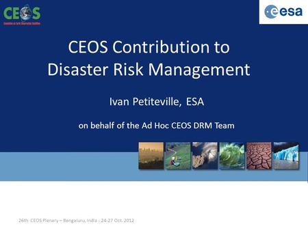 CEOS Contribution to Disaster Risk Management Ivan Petiteville, ESA on behalf of the Ad Hoc CEOS DRM Team 26th CEOS Plenary – Bengaluru, India - 24-27.