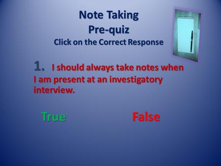 Note Taking Pre-quiz Click on the Correct Response 1. I should always take notes when I am present at an investigatory interview. True False.