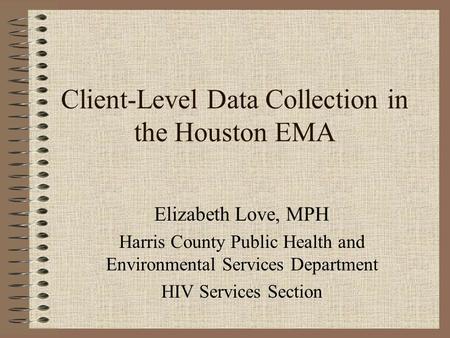 Client-Level Data Collection in the Houston EMA Elizabeth Love, MPH Harris County Public Health and Environmental Services Department HIV Services Section.