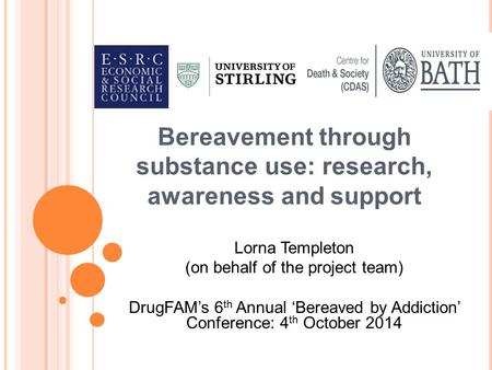 Bereavement through substance use: research, awareness and support Lorna Templeton (on behalf of the project team) DrugFAM’s 6 th Annual ‘Bereaved by Addiction’