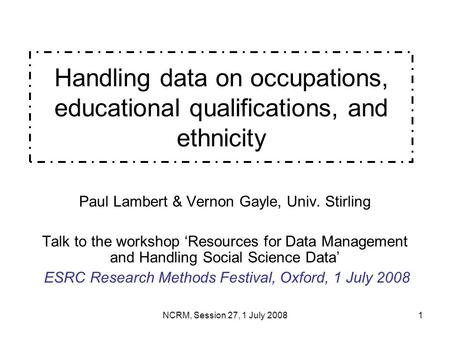 NCRM, Session 27, 1 July 20081 Handling data on occupations, educational qualifications, and ethnicity Paul Lambert & Vernon Gayle, Univ. Stirling Talk.