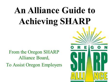 From the Oregon SHARP Alliance Board, To Assist Oregon Employers An Alliance Guide to Achieving SHARP.