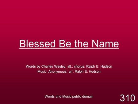 Blessed Be the Name Words by Charles Wesley, alt.; chorus, Ralph E. Hudson Music: Anonymous; arr. Ralph E. Hudson Words and Music public domain 310.