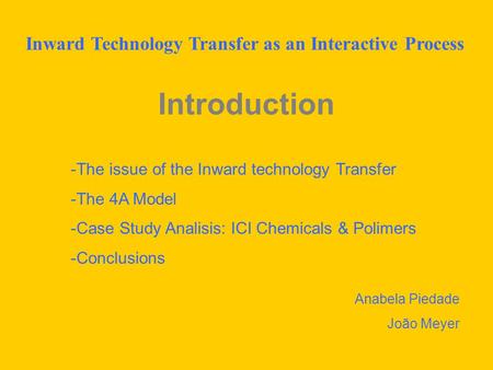 Introduction -The issue of the Inward technology Transfer -The 4A Model -Case Study Analisis: ICI Chemicals & Polimers -Conclusions Anabela Piedade João.