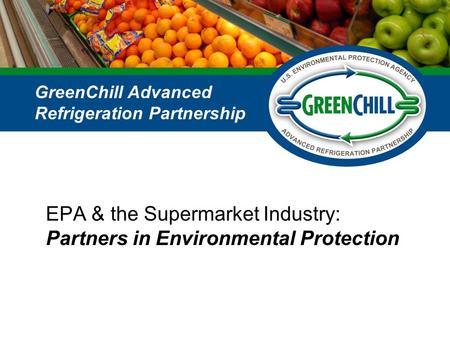 EPA & the Supermarket Industry: Partners in Environmental Protection GreenChill Advanced Refrigeration Partnership.