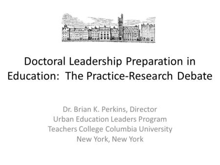 Doctoral Leadership Preparation in Education: The Practice-Research Debate Dr. Brian K. Perkins, Director Urban Education Leaders Program Teachers College.