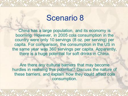 Scenario 8 China has a large population, and its economy is booming. However, in 2005 cola consumption in the country were only 10 servings (8 oz. per.