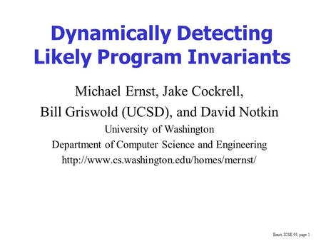 Ernst, ICSE 99, page 1 Dynamically Detecting Likely Program Invariants Michael Ernst, Jake Cockrell, Bill Griswold (UCSD), and David Notkin University.